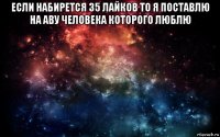 если набирется 35 лайков то я поставлю на аву человека которого люблю 