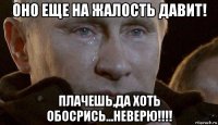 оно еще на жалость давит! плачешь,да хоть обосрись...неверю!!!!