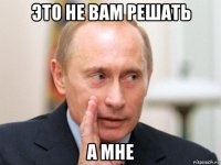 это не вам решать а мне