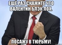 ещё раз скажите что валентин блэк лох. посажу в тюрьму!