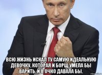  всю жизнь искал ту самую идеальную девочку, которая и борщ умела бы варить, и в очко давала бы.