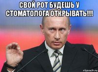 свой рот будешь у стоматолога открывать!!! 