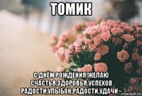 томик с днём рождения!желаю счастья,здоровья,успехов радости,улыбок,радости,удачи~