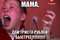 мама, дай триста рублей, быстрее!!!!!!!!!!!