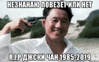 незнанаю повезёт или нет r,i,p джєки чан 1985-2019