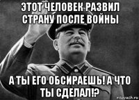 этот человек развил страну после войны а ты его обсираешь! а что ты сделал!?