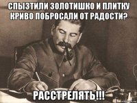 спызтили золотишко и плитку криво побросали от радости? расстрелять!!!