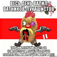 весь день валил ватников-лукашистов так дима кончай сидеть за компьютером, пошёл бы лучше погулял бы. мама я ещё 10 минут и все!