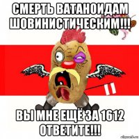 смерть ватаноидам шовинистическим!!! вы мне ещё за 1612 ответите!!!