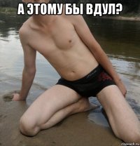 а этому бы вдул? 