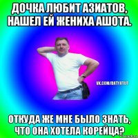 дочка любит азиатов, нашел ей жениха ашота. откуда же мне было знать, что она хотела корейца?