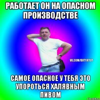 работает он на опасном производстве самое опасное у тебя это упороться халявным пивом