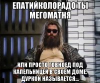 епатийколорадо ты мегоматня или просто говноед под капельницей в своем доме. дуркой называется...