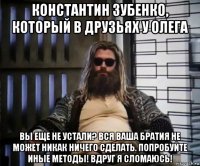 константин зубенко, который в друзьях у олега вы еще не устали? вся ваша братия не может никак ничего сделать. попробуйте иные методы! вдруг я сломаюсь!