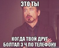 это ты когда твой друг болтал 3 ч по телефону