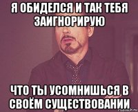 я обиделся и так тебя заигнорирую что ты усомнишься в своём существовании