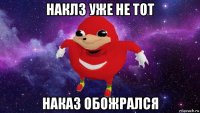 наклз уже не тот наказ обожрался