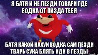 я батя и не пезди говари где водка от пизда тебя батя какой нахуй водка сам пезди тварь сука блять иди в пезды