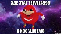 хде этат teevee4995 я иво ушотаю