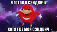 я готов к сэндвичу хотя где мой сэндвич