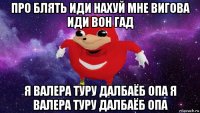 про блять иди нахуй мне вигова иди вон гад я валера туру далбаёб опа я валера туру далбаёб опа