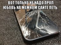 вот только не надо прол юбовь на мемном сайте петь. 