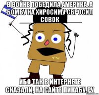 в войне победила америка, а бомбу на хиросиму сбросил совок ибо так в интернете сказали, на сайте пикабу.ру