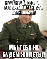 ну чё ну чё тебе 5 а в это время все идут в военкомат!!! мы тебя не будем жилеть!!