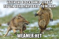 valentine black:вимер ставай пошли конфликтовать по мемам weamer:нет