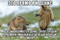 это прямо я и денис я суслик, разумеется. денис - волк! гордый, красивый, умный и всегда на шаг впереди меня