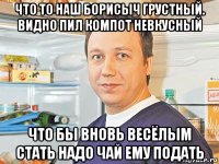 что то наш борисыч грустный. видно пил компот невкусный что бы вновь весёлым стать надо чай ему подать