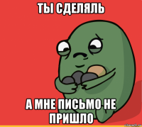 ты сделяль а мне письмо не пришло