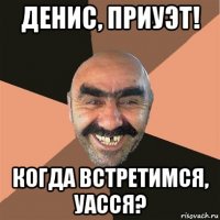 денис, приуэт! когда встретимся, уасся?