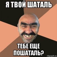 я твой шаталь тебе еще пошаталь?