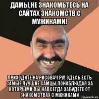 дамы,не знакомьтесь на сайтах знакомств с мужиками! приходите на рисовач ру! здесь есть самые лучшие самцы,понаблюдая за которыми вы навсегда забудете от знакомствах с мужиками