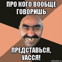 про кого вообще говоришь представься, уасся!