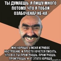 ты думаешь, я пишу много потому, что я тобой озабочена? не-ка мне хорошо, у меня игривое настроение, и просто хочется писать, что все ты проиграешь, проиграешь, проиграешь, и от этого хорошо