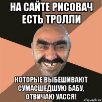 на сайте рисовач есть тролли которые выбешивают сумасшедшую бабу, отвичаю уасся!