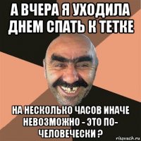 а вчера я уходила днем спать к тетке на несколько часов иначе невозможно - это по- человечески ?