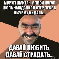 мурэг! шайтан, я твой кагал жопа наждачкой стёр, тебе в шаурму кидаль... давай любить, давай страдать...