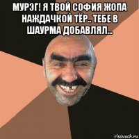 мурэг! я твой софия жопа наждачкой тёр.. тебе в шаурма добавлял... 