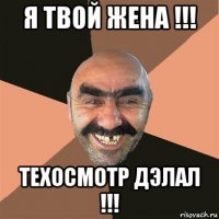 я твой жена !!! техосмотр дэлал !!!