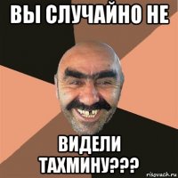 вы случайно не видели тахмину???