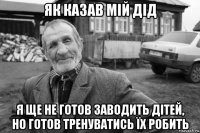 як казав мій дід я ще не готов заводить дітей, но готов тренуватись їх робить