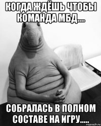 когда ждёшь чтобы команда мбд.... собралась в полном составе на игру.....