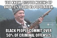 you know, despite making up only 13% of the us population, black people commit over 50% of criminal offenses