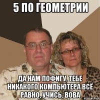 5 по геометрии да нам пофигу, тебе никакого компьютера всё равно, учись, вова