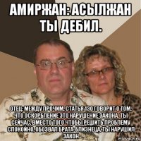 амиржан: асылжан ты дебил. отец: между прочим, статья 130 говорит о том, что оскорбление это нарушение закона. ты сейчас, вместо того чтобы решить проблему спокойно, обозвал брата-близнеца, ты нарушил закон