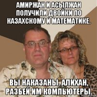 амиржан и асылжан получили двойки по казахскому и математике. вы наказаны. алихан, разбей им компьютеры.