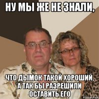 ну мы же не знали, что дымок такой хороший, а так бы разрешили оставить его